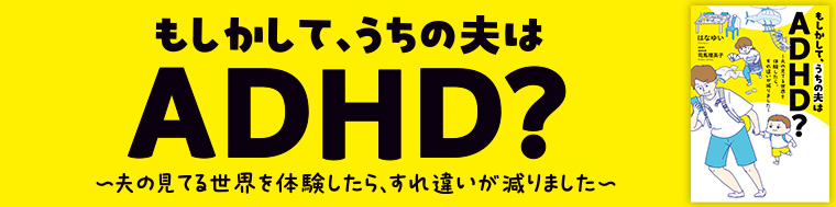 もしかして、うちの夫はＡＤＨＤ？ ～夫の見てる世界を体験したら、すれ違いが減りました～